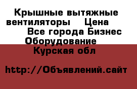 Крышные вытяжные вентиляторы  › Цена ­ 12 000 - Все города Бизнес » Оборудование   . Курская обл.